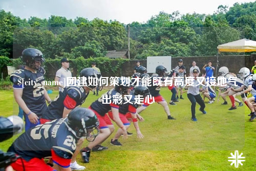 琼中团建如何策划才能既有高度又接地气出彩又走心