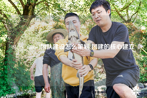 琼中团队建设怎么策划 团建的核心建立